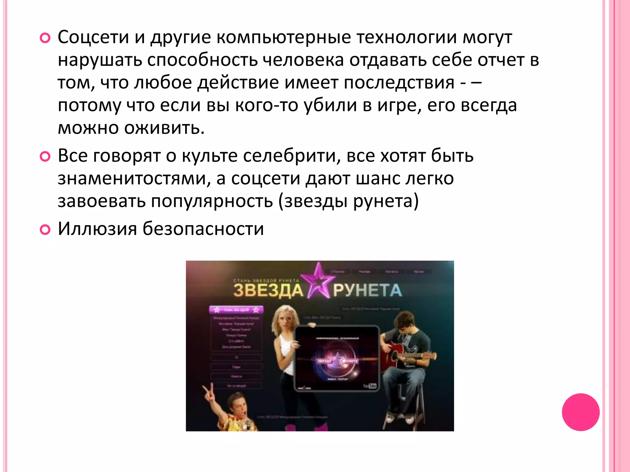  Соцсети и другие компьютерные технологии могут
  нарушать способность человека отдавать себе отчет в
  том, что любое действие имеет последствия - –
  потому что если вы кого-то убили в игре, его всегда
  можно оживить.
 Все говорят о культе селебрити, все хотят быть
  знаменитостями, а соцсети дают шанс легко
  завоевать популярность (звезды рунета)
 Иллюзия безопасности
 