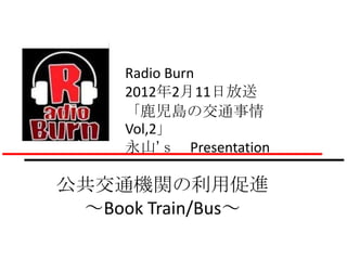 Radio Burn
     2012年2月11日放送
     「鹿児島の交通事情
     Vol,2」
     永山’ｓ Presentation

公共交通機関の利用促進
 ～Book Train/Bus～
 