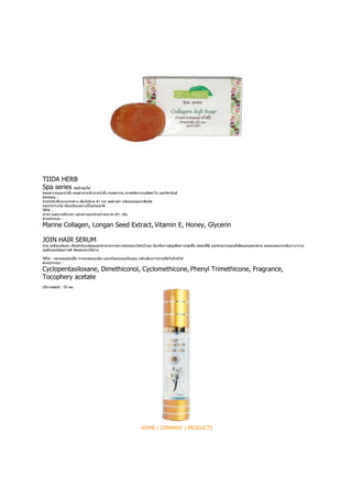 TIIDA HERB
Spa series



                          -


Marine Collagen, Longan Seed Extract, Vitamin E, Honey, Glycerin

JOIN HAIR SERUM



Cyclopentasiloxane, Dimethiconol, Cyclomethicone, Phenyl Trimethicone, Fragrance,
Tocophery acetate




                                 HOME | COMPANY | PRODUCTS
 