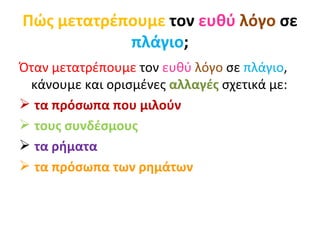 Πώς μετατρέπουμε  τον  ευθύ   λόγο  σε  πλάγιο ; Όταν μετατρέπουμε  τον  ευθύ   λόγο  σε  πλάγιο , κάνουμε και ορισμένες  αλλαγές   σχετικά με: τα πρόσωπα που μιλούν τους συνδέσμους τα ρήματα τα πρόσωπα των ρημάτων 