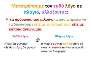 Μετατρέπουμε  τον  ευθύ   λόγο  σε  πλάγιο ,  αλλάζοντας : τα πρόσωπα που μιλούν ,  τα οποία πρέπει να τα δηλώνουμε   είτε με το όνομά τους  είτε με κάποια αντωνυμία. Ευθύς λόγος «Πότε θα φύγεις;» «Σε δυο μέρες θα φύγω». Πλάγιος λόγος Η Μαρία ρώτησε  το Νίκο  πότε θα φύγει κι  εκείνος  απάντησε πως θα φύγει σε δυο μέρες  