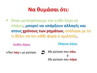 Να θυμάσαι ότι: Όταν μετατρέπουμε τον ευθύ λόγο σε πλάγιο ,  μπορεί να υπάρξουν αλλαγές και στους  χρόνους των ρημάτων ,  ανάλογα με το τι θέλει να πει κάθε φορά ο ομιλητής . Ευθύς λόγος «Πού  πας ;» με ρώτησε. Πλάγιος λόγος Με ρώτησε που  πάω .  ή Με ρώτησε που  πήγα .  