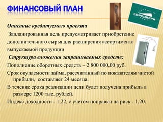 ФИНАНСОВЫЙ ПЛАН

Описание кредитуемого проекта
 Запланированная цель предусматривает приобретение
дополнительного сырья для расширения ассортимента
выпускаемой продукции
 Структура вложения запрашиваемых средств:
Пополнение оборотных средств – 2 800 000,00 руб.
Срок окупаемости займа, рассчитанный по показателям чистой
   прибыли, составляет 24 месяца.
В течение срока реализации цели будет получена прибыль в
   размере 1200 тыс. рублей.
Индекс доходности - 1,22, с учетом поправки на риск - 1,20.
 