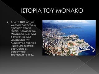    Από το 1861 άρχισε
    να σταθεροποιείται η
    εξάρτηση από τη
    Γαλλία. Πρίγκιπας του
    Μονακό το 1949 έγινε
    ο Ρενιέ Γ'. Σο 1956
    νυμφεύθηκε την
    Αμερικανίδα ηθοποιό
    Γκρέις Κέλι, η οποία
    σκοτώθηκε σε
    αυτοκινητικό
    δυστύχημα το 1982.
 