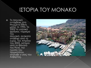    Σο Μονακό
    εντάχθηκε στα
    Ηνωμένα Έθνη
    μόλις το 1993. Σο
    2002 το γαλλικό
    φράγκο, νόμισμα
    του
    Μονακό, αντικατα
    στάθηκε από το
    ευρώ. Σον Απρίλιο
    του 2005, ύστερα
    από το θάνατο
    του Ρενιέ, την
    ηγεσία του
    πριγκιπάτου
    ανέλαβε ο γιος του
    Αλβέρτος.
 