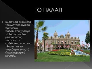    Κυριότερα αξιοθέατα
    του Μονακό είναι το
    πριγκιπικό
    παλάτι, που χτίστηκε
    το 16ο αι. και έχει
    μεσαιωνικούς
    πύργους, ο
    καθεδρικός ναός του
    19ου αι. και το
    παγκόσμια γνωστό
    Ωκεανογραφικό
    μουσείο.
 