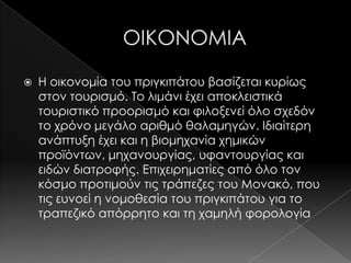    Η οικονομία του πριγκιπάτου βασίζεται κυρίως
    στον τουρισμό. Σο λιμάνι έχει αποκλειστικά
    τουριστικό προορισμό και φιλοξενεί όλο σχεδόν
    το χρόνο μεγάλο αριθμό θαλαμηγών. Ιδιαίτερη
    ανάπτυξη έχει και η βιομηχανία χημικών
    προϊόντων, μηχανουργίας, υφαντουργίας και
    ειδών διατροφής. Επιχειρηματίες από όλο τον
    κόσμο προτιμούν τις τράπεζες του Μονακό, που
    τις ευνοεί η νομοθεσία του πριγκιπάτου για το
    τραπεζικό απόρρητο και τη χαμηλή φορολογία
 