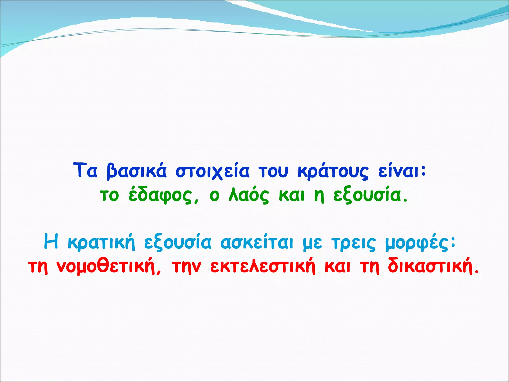 Τα βασικά στοιχεία του κράτους είναι:   το έδαφος, ο λαός και η εξουσία. Η κρατική εξουσία ασκείται με τρεις μορφές:   τη νομοθετική, την εκτελεστική και τη δικαστική. 