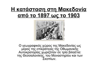 Η κατάσταση στη Μακεδονία   από το 1897 ως το 1903 O γεωγραφικός χώρος της Mακεδονίας ως μέρος της επικράτειας της Oθωμανικής Aυτοκρατορίας χωριζόταν σε τρία βιλαέτια: της Θεσσαλονίκης, του Mοναστηρίου και των Σκοπίων.  