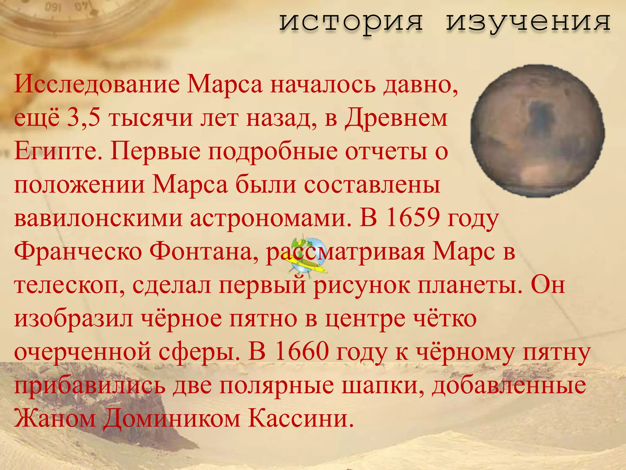 история изучения
Исследование Марса началось давно,
ещѐ 3,5 тысячи лет назад, в Древнем
Египте. Первые подробные отчеты о
положении Марса были составлены
вавилонскими астрономами. В 1659 году
Франческо Фонтана, рассматривая Марс в
телескоп, сделал первый рисунок планеты. Он
изобразил чѐрное пятно в центре чѐтко
очерченной сферы. В 1660 году к чѐрному пятну
прибавились две полярные шапки, добавленные
Жаном Домиником Кассини.
 