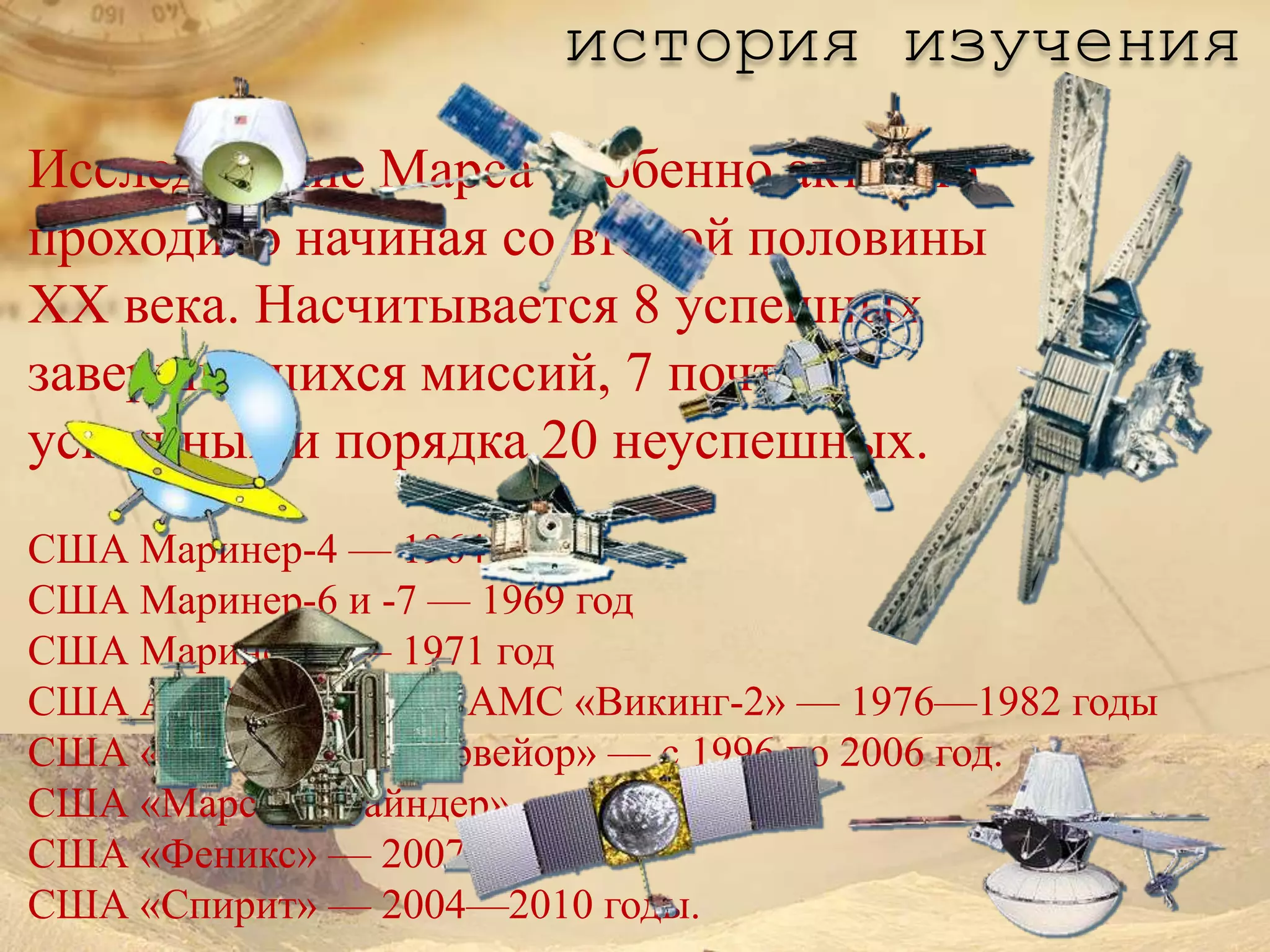 история изучения
Исследование Марса особенно активно
проходило начиная со второй половины
XX века. Насчитывается 8 успешных
завершившихся миссий, 7 почти
успешных и порядка 20 неуспешных.
США Маринер-4 — 1964 год
США Маринер-6 и -7 — 1969 год
США Маринер-9 — 1971 год
США АМС «Викинг» и АМС «Викинг-2» — 1976—1982 годы
США «Марс Глобал Сервейор» — с 1996 по 2006 год.
США «Марс Пасфайндер» — 1996 год.
США «Феникс» — 2007 год.
США «Спирит» — 2004—2010 годы.
 