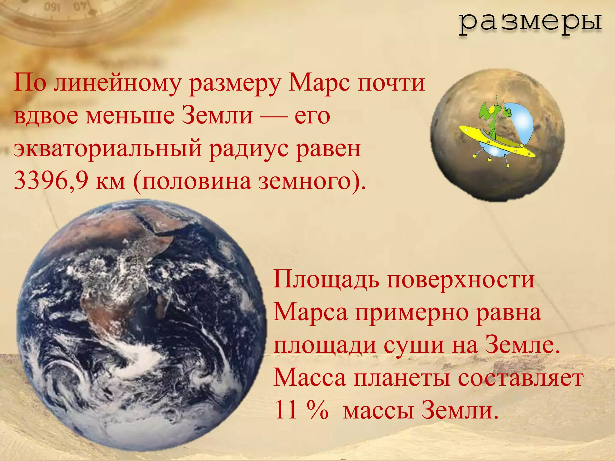 размеры
По линейному размеру Марс почти
вдвое меньше Земли — его
экваториальный радиус равен
3396,9 км (половина земного).


                   Площадь поверхности
                   Марса примерно равна
                   площади суши на Земле.
                   Масса планеты составляет
                   11 % массы Земли.
 