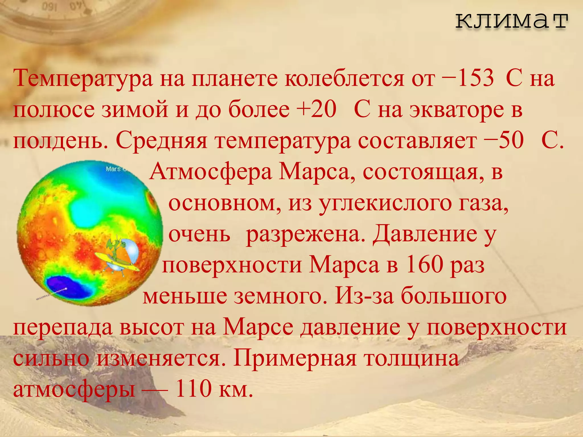 климат
Температура на планете колеблется от −153 C на
полюсе зимой и до более +20 C на экваторе в
полдень. Средняя температура составляет −50 C.
           Атмосфера Марса, состоящая, в
             основном, из углекислого газа,
             очень разрежена. Давление у
            поверхности Марса в 160 раз
           меньше земного. Из-за большого
перепада высот на Марсе давление у поверхности
сильно изменяется. Примерная толщина
атмосферы — 110 км.
 