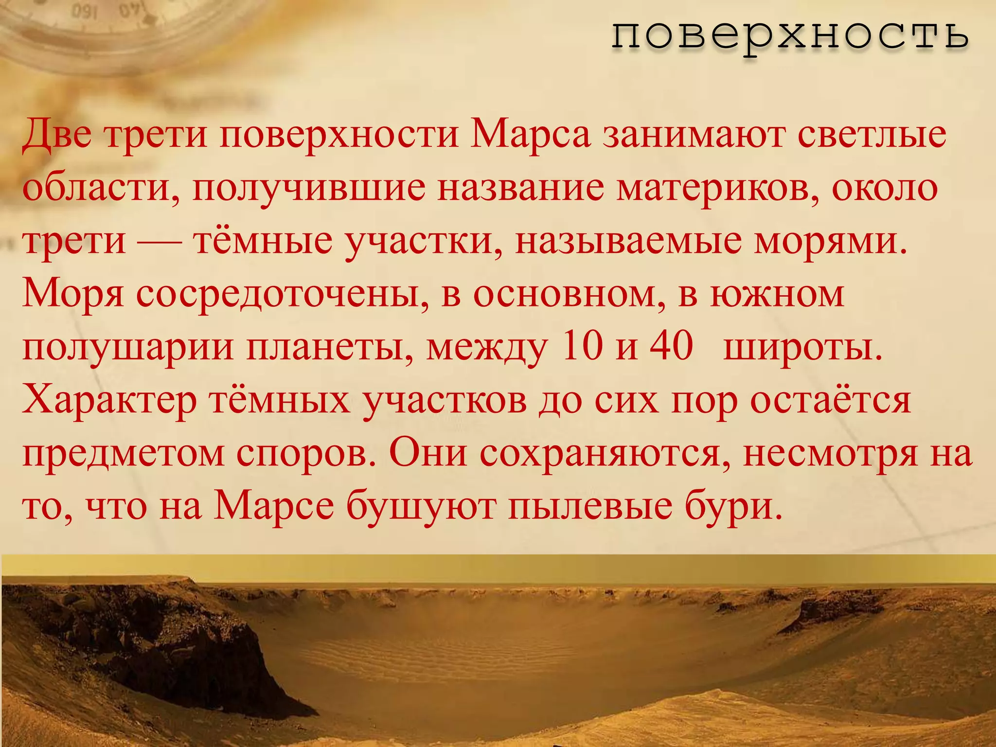 поверхность
Две трети поверхности Марса занимают светлые
области, получившие название материков, около
трети — тѐмные участки, называемые морями.
Моря сосредоточены, в основном, в южном
полушарии планеты, между 10 и 40 широты.
Характер тѐмных участков до сих пор остаѐтся
предметом споров. Они сохраняются, несмотря на
то, что на Марсе бушуют пылевые бури.
 