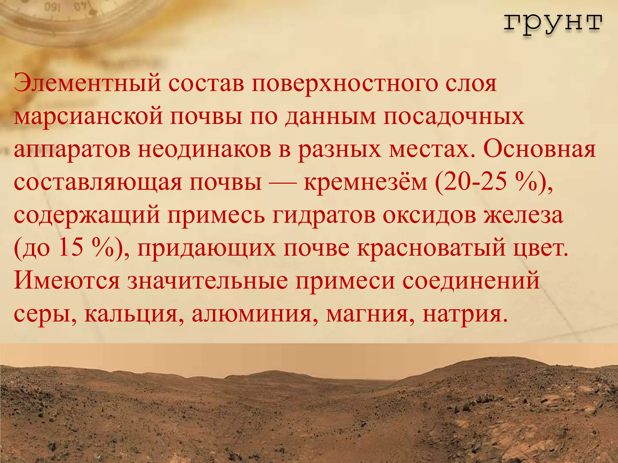 грунт
Элементный состав поверхностного слоя
марсианской почвы по данным посадочных
аппаратов неодинаков в разных местах. Основная
составляющая почвы — кремнезѐм (20-25 %),
содержащий примесь гидратов оксидов железа
(до 15 %), придающих почве красноватый цвет.
Имеются значительные примеси соединений
серы, кальция, алюминия, магния, натрия.
 
