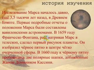 история изучения
Исследование Марса началось давно,
ещѐ 3,5 тысячи лет назад, в Древнем
Египте. Первые подробные отчеты о
положении Марса были составлены
вавилонскими астрономами. В 1659 году
Франческо Фонтана, рассматривая Марс в
телескоп, сделал первый рисунок планеты. Он
изобразил чѐрное пятно в центре чѐтко
очерченной сферы. В 1660 году к чѐрному пятну
прибавились две полярные шапки, добавленные
Жаном Домиником Кассини.
 