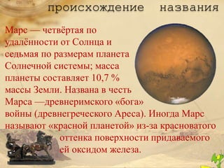 происхождение           названия
Марс — четвѐртая по
удалѐнности от Солнца и
седьмая по размерам планета
Солнечной системы; масса
планеты составляет 10,7 %
массы Земли. Названа в честь
Марса —древнеримского «бога»
войны (древнегреческого Ареса). Иногда Марс
называют «красной планетой» из-за красноватого
            оттенка поверхности придаваемого
            ей оксидом железа.
 