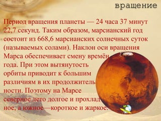 вращение
Период вращения планеты — 24 часа 37 минут
22,7 секунд. Таким образом, марсианский год
состоит из 668,6 марсианских солнечных суток
(называемых солами). Наклон оси вращения
Марса обеспечивает смену времѐн
года. При этом вытянутость
орбиты приводит к большим
различиям в их продолжитель
ности. Поэтому на Марсе
северное лето долгое и прохлад
ное, а южное—короткое и жаркое.
 