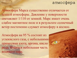 атмосфера
Атмосфера Марса существенно отличается от
земной атмосферы. Давление у поверхности
составляет 1/110 от земной. Марс имеет очень
слабое магнитное поле и в результате солнечный
ветер постепенно сдувает атмосферу в космос.

Атмосфера на 95 % состоит из
углекислого газа, с небольшими
примесями азота, аргона, кисло
рода. Имеется небольшая часть
водяного пара.
 