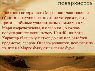 поверхность
Две трети поверхности Марса занимают светлые
области, получившие название материков, около
трети — тѐмные участки, называемые морями.
Моря сосредоточены, в основном, в южном
полушарии планеты, между 10 и 40 широты.
Характер тѐмных участков до сих пор остаѐтся
предметом споров. Они сохраняются, несмотря на
то, что на Марсе бушуют пылевые бури.
 