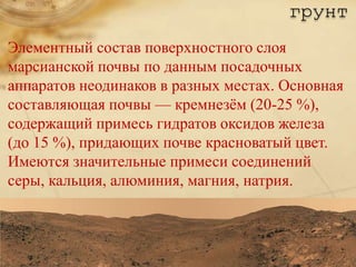 грунт
Элементный состав поверхностного слоя
марсианской почвы по данным посадочных
аппаратов неодинаков в разных местах. Основная
составляющая почвы — кремнезѐм (20-25 %),
содержащий примесь гидратов оксидов железа
(до 15 %), придающих почве красноватый цвет.
Имеются значительные примеси соединений
серы, кальция, алюминия, магния, натрия.
 