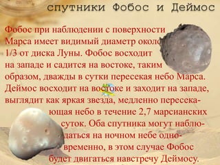 спутники Фобос и Деймос
Фобос при наблюдении с поверхности
Марса имеет видимый диаметр около
1/3 от диска Луны. Фобос восходит
на западе и садится на востоке, таким
образом, дважды в сутки пересекая небо Марса.
Деймос восходит на востоке и заходит на западе,
выглядит как яркая звезда, медленно пересека-
           ющая небо в течение 2,7 марсианских
              суток. Оба спутника могут наблю-
               даться на ночном небе одно-
               временно, в этом случае Фобос
           будет двигаться навстречу Деймосу.
 