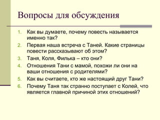 Вопросы для обсуждения Как вы думаете, почему повесть называется именно так? Первая наша встреча с Таней. Какие страницы повести рассказывают об этом? Таня, Коля, Филька – кто они? Отношения Тани с мамой, похожи ли они на ваши отношения с родителями? Как вы считаете, кто же настоящий друг Тани? Почему Таня так странно поступает с Колей, что является главной причиной этих отношений? 