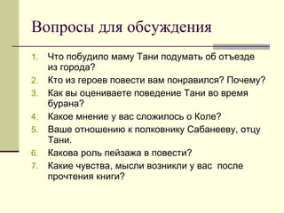 Вопросы для обсуждения Что побудило маму Тани подумать об отъезде из города? Кто из героев повести вам понравился? Почему? Как вы оцениваете поведение Тани во время бурана? Какое мнение у вас сложилось о Коле? Ваше отношению к полковнику Сабанееву, отцу Тани. Какова роль пейзажа в повести? Какие чувства, мысли возникли у вас  после прочтения книги? 