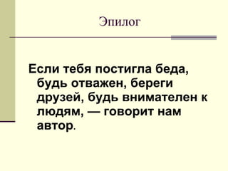 Эпилог Если тебя постигла беда, будь отважен, береги друзей, будь внимателен к людям, — говорит нам автор .  