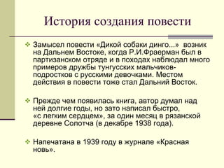 История создания повести Замысел повести «Дикой собаки динго...»  возник на Дальнем Востоке, когда Р.И.Фраерман был в партизанском отряде и в походах наблюдал много примеров дружбы тунгусских мальчиков-подростков с русскими девочками. Местом действия в повести тоже стал Дальний Восток.  Прежде чем появилась книга, автор думал над ней долгие годы, но зато написал быстро,  «с легким сердцем», за один месяц в рязанской деревне Солотча (в декабре 1938 года).  Напечатана в 1939 году в журнале «Красная новь». 