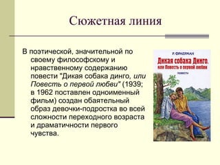 Сюжетная линия В поэтической, значительной по своему философскому и нравственному содержанию повести "Дикая собака динго , или Повесть о первой любви"  (1939;  в 1962 поставлен одноименный фильм) создан обаятельный образ девочки-подростка во всей сложности переходного возраста и драматичности первого чувства.  