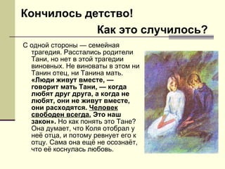 С одной стороны — семейная трагедия. Расстались родители Тани, но нет в этой трагедии виновных. Не виноваты в этом ни Танин отец, ни Танина мать.  «Люди живут вместе, — говорит мать Тани, — когда любят друг друга, а когда не любят, они не живут вместе, они расходятся.  Человек свободен всегда.  Это наш закон».  Но как понять это Тане? Она думает, что Коля отобрал у неё отца, и потому ревнует его к отцу. Сама она ещё не осознаёт, что её коснулась любовь. Кончилось детство! Как это случилось? 
