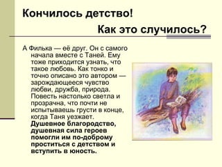 А Филька — её друг. Он с самого начала вместе с Таней. Ему тоже приходится узнать, что такое любовь. Как тонко и точно описано это автором — зарождающееся чувство любви, дружба, природа. Повесть настолько светла и прозрачна, что почти не испытываешь грусти в конце, когда Таня уезжает.  Душевное благородство, душевная сила героев помогли им по-доброму проститься с детством и вступить в юность. Кончилось детство! Как это случилось? 