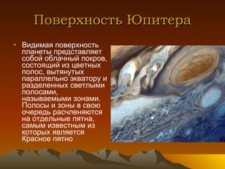 Поверхность Юпитера Видимая поверхность планеты представляет собой облачный покров, состоящий из цветных полос, вытянутых параллельно экватору и разделенных светлыми полосами, называемыми зонами. Полосы и зоны в свою очередь расчленяются на отдельные пятна, самым известным из которых является Красное пятно 
