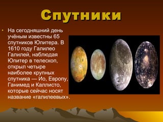Спутники На сегодняшний день учёным известны 65 спутников Юпитера. В 1610 году Галилео Галилей, наблюдая Юпитер в телескоп, открыл четыре наиболее крупных спутника — Ио, Европу, Ганимед и Каллисто, которые сейчас носят название «галилеевых». 
