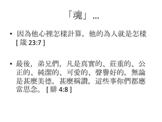 「魂」…
• 因為他心裡怎樣計算，他的為人就是怎樣
  [ 箴 23:7 ]

• 最後，弟兄們，凡是真實的、莊重的、公
  正的、純潔的、可愛的、聲譽好的，無論
  是甚麼美德，甚麼稱讚，這些事你們都應
  當思念。 [ 腓 4:8 ]
 