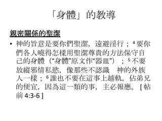 「身體」的教導
親密關係的聖潔
• 神的旨意是要你們聖潔，遠避淫行； 4 要你
  們各人曉得怎樣用聖潔尊貴的方法保守自
  己的身體（“身體”原文作“器皿”）； 5 不要
  放縱邪情私慾，像那些不認識 神的外族
  人一樣； 6 誰也不要在這事上越軌，佔弟兄
  的便宜，因為這一類的事，主必報應。 [ 帖
  前 4:3-6 ]
 