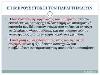 ΕΠΙΜΕΡΟΥΣ ΣΤΟΧΟΙ ΤΩΝ ΠΑΡΑΡΤΗΜΑΤΩΝ   Η  διευκόλυνση της οργάνωσης του μαθήματος  από τον εκπαιδευτικό, οποίος έχει πλέον πλήρη και συστηματική εποπτεία των διδακτικών στόχων που πρέπει να επιτύχει κατά επίπεδο γλωσσομάθειας και του βαθμού/τρόπου κάλυψής τους από τα εν χρήσει σχολικά εγχειρίδια. Η  στάθμιση και αξιολόγηση της ύλης των σχολικών εγχειριδίων  και η εξομάλυνση ασυνεχειών και προβλημάτων συστηματικότητας που αυτά παρουσιάζουν. Β. Δενδρινού 