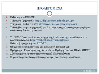 ΠΡΟΛΕΓΟΜΕΝΑ Εκδόσεις του ΕΠΣ-ΞΓ: Τρέχουσα (ψηφιακή ):  http://digitalschool.minedu.gov.gr/ Τρέχουσα  ( διαδικτυακή):  http://rcel.enl.uoa.gr/xenesglosses Τελική (έντυπη και ψηφιακή) μετά το πέρας της πιλοτικής εφαρμογής του κατά το σχολικό έτος 2011-12 Το ΕΠΣ-ΞΓ στο πλαίσιο της σύγχρονης ξενόγλωσσης εκπαίδευσης στο ελληνικό σχολείο:  http://rcel.enl.uoa.gr/xenesglosses Πιλοτική εφαρμογή του ΕΠΣ-ΞΓ Οδηγός του εκπαιδευτικού για εφαρμογή του ΕΠΣ-ΞΓ Πρόγραμμα Εκμάθησης της Αγγλικής σε Πρώιμη Παιδική Ηλικία (ΠΕΑΠ) Σύνδεση με το Κρατικό Πιστοποιητικό Γλωσσομάθειας Ευρωπαϊκή και εθνική πολιτική για την ξενόγλωσση εκπαίδευση Β. Δενδρινού 