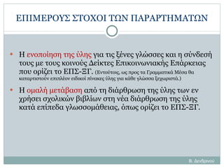 ΕΠΙΜΕΡΟΥΣ ΣΤΟΧΟΙ ΤΩΝ ΠΑΡΑΡΤΗΜΑΤΩΝ Η  ενοποίηση της ύλης  για τις ξένες γλώσσες και η σύνδεσή τους με τους κοινούς Δείκτες Επικοινωνιακής Επάρκειας που ορίζει το ΕΠΣ-ΞΓ.  (Εντούτοις, ως προς τα Γραμματικά Μέσα θα καταρτιστούν επιπλέον ειδικοί πίνακες ύλης για κάθε γλώσσα ξεχωριστά.) Η  ομαλή μετάβαση  από τη διάρθρωση της ύλης των εν χρήσει σχολικών βιβλίων στη νέα διάρθρωση της ύλης κατά επίπεδα γλωσσομάθειας, όπως ορίζει το ΕΠΣ-ΞΓ. Β. Δενδρινού 