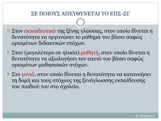 ΣΕ ΠΟΙΟΥΣ ΑΠΕΥΘΥΝΕΤΑΙ ΤΟ ΕΠΣ-ΞΓ Στον  εκπαιδευτικό  της ξένης γλώσσας, στον οποίο δίνεται η δυνατότητα να οργανώσει το μάθημά του βάσει σαφώς ορισμένων διδακτικών στόχων. Στον (μεγαλύτερο σε ηλικία)  μαθητή , στον οποίο δίνεται η δυνατότητα να αξιολογήσει τον εαυτό του βάσει σαφώς ορισμένων μαθησιακών στόχων. Στο  γονιό , στον οποίο δίνεται η δυνατότητα να κατανοήσει τη δομή και τους στόχους της ξενόγλωσσης εκπαίδευσης του παιδιού του στο σχολείο. Β. Δενδρινού 