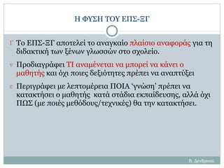 Η ΦΥΣΗ ΤΟΥ ΕΠΣ-ΞΓ Το ΕΠΣ-ΞΓ αποτελεί το αναγκαίο  πλαίσιο αναφοράς  για τη διδακτική των ξένων γλωσσών στο σχολείο. Προδιαγράφει  ΤΙ αναμένεται να μπορεί να κάνει ο μαθητής  και όχι ποιες δεξιότητες πρέπει να αναπτύξει Περιγράφει με λεπτομέρεια ΠΟΙΑ ‘γνώση’ πρέπει να κατακτήσει ο μαθητής  κατά στάδια εκπαίδευσης, αλλά όχι ΠΩΣ (με ποιές μεθόδους/τεχνικές) θα την κατακτήσει. Β. Δενδρινού 