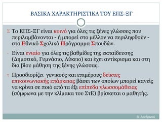 ΒΑΣΙΚΑ ΧΑΡΑΚΤΗΡΙΣΤΙΚΑ ΤΟΥ ΕΠΣ-ΞΓ Το ΕΠΣ-ΞΓ είναι  κοινό  για όλες τις ξένες γλώσσες που περιλαμβάνονται - ή μπορεί στο μέλλον να περιληφθούν - στο  Ε θνικό  Σ χολικό  Π ρόγραμμα  Σ πουδών.  Είναι  ενιαίο  για όλες τις βαθμίδες της εκπαίδευσης (Δημοτικό, Γυμνάσιο, Λύκειο) και έχει αντίκρισμα και στη δια βίου μάθηση της ξένης γλώσσας. Προσδιορίζει  γενικούς και επιμέρους  δείκτες επικοινωνιακής επάρκειας  βάσει των οποίων μπορεί κανείς να κρίνει σε ποιό από τα έξι  επίπεδα γλωσσομάθειας  (σύμφωνα με την κλίμακα του ΣτΕ) βρίσκεται ο μαθητής. Β. Δενδρινού 