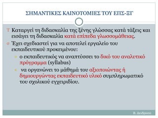 ΣΗΜΑΝΤΙΚΕΣ ΚΑΙΝΟΤΟΜΙΕΣ ΤΟΥ ΕΠΣ-ΞΓ Καταργεί τη διδασκαλία της ξένης γλώσσας κατά τάξεις και εισάγει τη διδασκαλία  κατά επίπεδα γλωσσομάθειας . Έχει σχεδιαστεί για να αποτελεί εργαλείο του εκπαιδευτικού προκειμένου: ο εκπαιδευτικός να αναπτύσσει το  δικό του αναλυτικό πρόγραμμα  ( syllabus)   να οργανώνει το μάθημά του  αξιοποιώντας ή δημιουργώντας εκπαιδευτικό υλικό  συμπληρωματικό του σχολικού εγχειριδίου. Β. Δενδρινού 