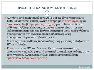 ΠΡΟΣΘΕΤΕΣ ΚΑΙΝΟΤΟΜΙΕΣ ΤΟΥ ΕΠΣ-ΞΓ Αντίθετα από τα προηγούμενα ΑΠΣ για τις ξένες γλώσσες, το ΕΠΣ-ΞΓ αποτελεί επιστημονικό πόνημα με  συνεκτική δομή  και  διακριτούς, διαβαθμισμένους στόχους  για τη διδασκαλία και μάθηση της ξένης γλώσσας, οι οποίοι είναι ανεξάρτητοι των εκάστοτε αποφάσεων της Πολιτείας σχετικά με το ποιές γλώσσες προσφέρονται στο σχολείο, πόσες διδακτικές ώρες προσφέρονται για κάθε γλώσσα, κ.λπ.  Συνεπώς αν οι συνθήκες διδασκαλίας μιας γλώσσας αλλάξουν, το ΠΣ δεν αλλάζει. Είναι το πρώτο ΠΣ που δεν στηρίζεται αποκλειστικά στις απόψεις των ειδικών για το τί αποτελεί αντικείμενο γνώσης στην ξένη γλώσσα, αλλά ενσωματώνει εκτεταμένες αναλύσεις  εμπειρικών δεδομένων έρευνας . Β. Δενδρινού 