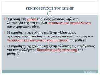ΓΕΝΙΚΟΙ ΣΤΟΧΟΙ ΤΟΥ ΕΠΣ-ΞΓ Έμφαση στη  χρήση  της ξένης γλώσσας, δηλ. στη λειτουργία της στα ποικίλα  επικοινωνιακά περιβάλλοντα  όπου χρησιμοποιείται. Η εκμάθηση της χρήσης της ξένης γλώσσας ως πρωταρχικής σημασίας παράγοντας για την ανάπτυξη του  γλωσσικού και κοινωνικού γραμματισμού  του μαθητή. Η εκμάθηση της χρήσης της ξένης γλώσσας ως παράγοντας για την καλλιέργεια  διαπολιτισμικής επίγνωσης  του μαθητή. Β. Δενδρινού 