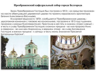 Преображенский кафедральный собор города Белгорода

          Храм Преображения Господня был построен в 1813 г. на средства прихожан
на месте обветшавшей деревянной церкви по проекту харьковского архитектора
Евгения Алексеевича Васильева.
          В клировой ведомости 1870г. сообщается:"Преображенская церковь -
двухэтажная каменная с таковою же колокольнею, построена в 1813 году тщанием
прихожан и разных благотворителей. Престолов в ней пять: в нижнем этаже главный –
в честь и славу Преображения Господня; в южном пределе – во имя пророка Илии;
в северном - во имя жен Мироносиц; в верхнем этаже - во славу Богоявления
Господня; в южном приделе - к западу- в честь иконы Знамение Пресвятой
Богородицы Курския".
 