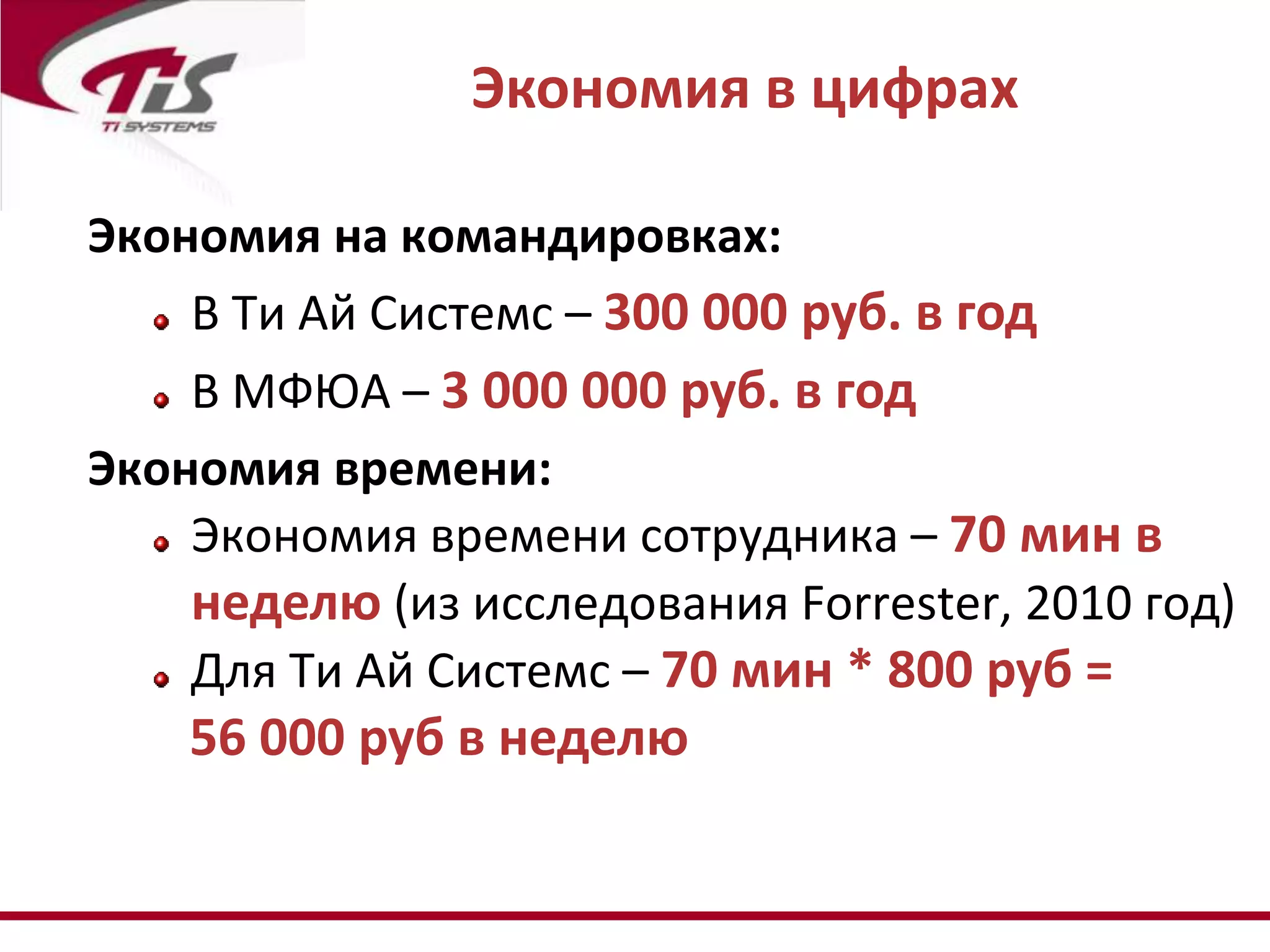 Экономия в цифрах

Экономия на командировках:
    В Ти Ай Системс – 300 000 руб. в год
    В МФЮА – 3 000 000 руб. в год
Экономия времени:
    Экономия времени сотрудника – 70 мин в
    неделю (из исследования Forrester, 2010 год)
    Для Ти Ай Системс – 70 мин * 800 руб =
    56 000 руб в неделю
 