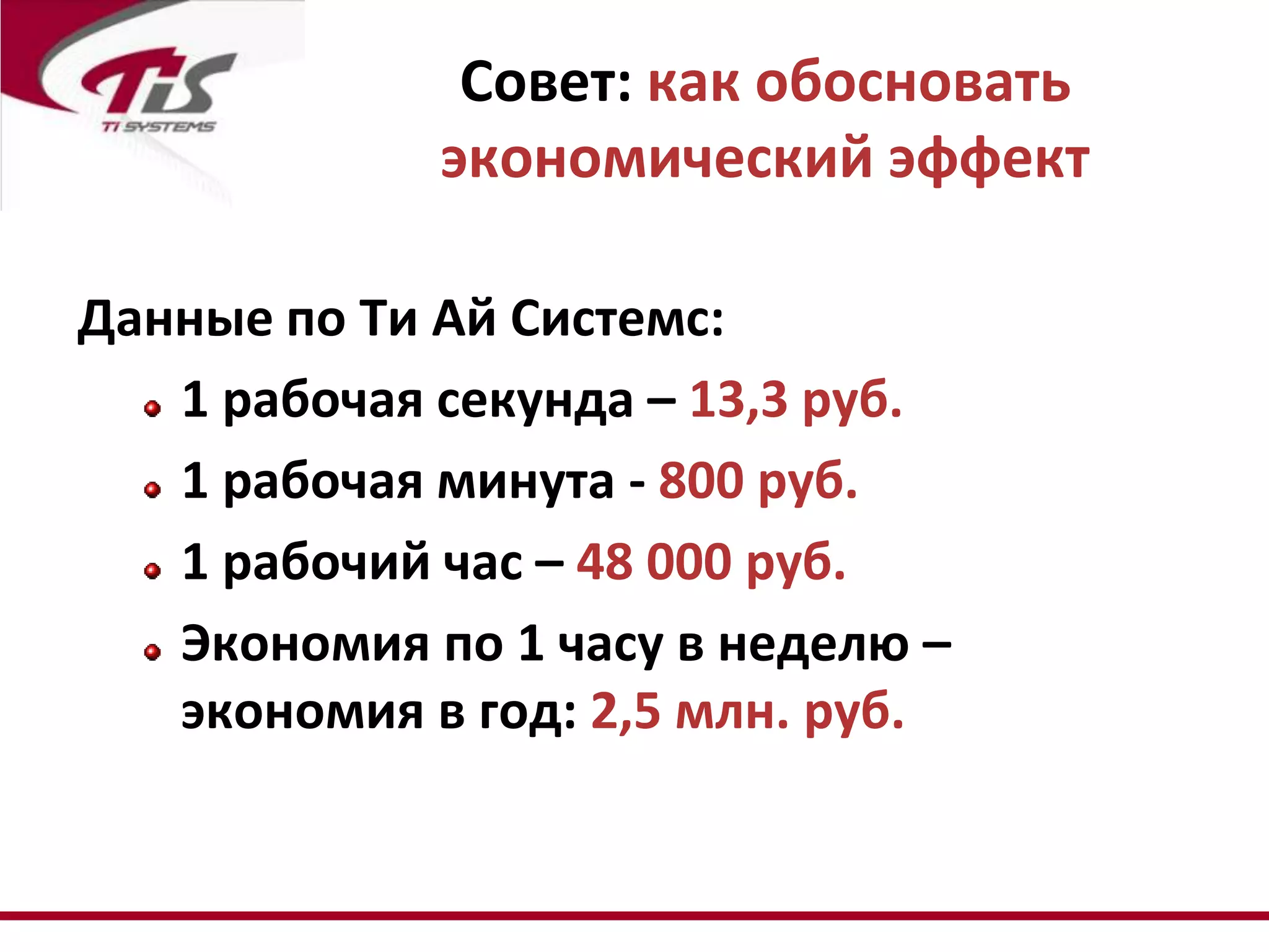 Совет: как обосновать
             экономический эффект

Данные по Ти Ай Системс:
   1 рабочая секунда – 13,3 руб.
   1 рабочая минута - 800 руб.
   1 рабочий час – 48 000 руб.
   Экономия по 1 часу в неделю –
   экономия в год: 2,5 млн. руб.
 