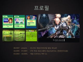 프로필




08/2007 - present,   리니지2 게임디자인2팀 팀장, NCsoft
10/2005 - 07/2007,   CTO 직속 프로그래머, Daumsoft Inc. (전문연구요원)
03/2003 - 10/2005,   게임 디자이너, TNT Co.
 